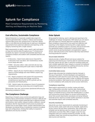 S O L U T I O N S G U I D E
Meet Compliance Requirements by Monitoring,
Alerting and Reporting on Machine Data
Splunk for Compliance
listen to your data
Cost effective, Sustainable Compliance
Splunk Enterprise is a massively scalable data engine for
machine-generated data. It collects, indexes and harnesses
machine data across your infrastructure in real time. Splunk
offers a cost effective and flexible way to meet your compliance
requirements from audit trail collection and reporting, to file
integrity monitoring with a single solution.
Meet requirements to collect, retain, search, alert and report
on logs and machine data throughout your IT infrastructure.
Generate any report in seconds and automate reporting to
compliance analysts and auditors with scheduled searches and
reports.
•	 E-Discovery - Search every data source required for
E-Discovery from one place. Get instantaneous results
across large data sets.
•	 FISMA - Securely collect, index and store all your log
and Machine Data along with audit trails to meet NIST
requirements.
•	 HIPAA - Search all your machine data to instantly assess
reports of EPHI leakage and meet HIPAA’s explicit log
requirements.
•	 PCI - Rapid compliance with explicit PCI requirements
for log retention/review and change monitoring,
comprehensive reporting on all PCI controls such as
passwords and firewall policy.
•	 SOX - Splunk makes the ambiguous chore of compliance-
mandated routine log review easy and straightforward.
Demonstrate “due-care” and increase operational efficiency by
eliminating compliance friction.
The Compliance Challenge
Reporting on firewall, access control and application logs and
machine data to demonstrate compliance controls is difficult and
costly. Each of these systems generate logs in different formats
and locations. Each auditor request involves a different, manual
procedure. But the requirement to limit access to production
systems has an even bigger impact. System administrators and
developers are denied access to production systems to analyze
logs and configurations, limiting their ability to respond to
operations and security incidents.
Enter Splunk
Bring powerful indexing, search, alerting and reporting to the
challenges of change management. With Splunk you can search,
alert and report on machine data from virtually any source.
Meet compliance requirements from audit trail collection and
reporting, to file integrity monitoring with a single solution.
Generate any compliance report in seconds. And you’ll overcome
the operational impact of demands to restrict production
system access by giving developers and application support
secure, read-only access to the machine data they need without
touching production systems.
Secure data retention
Splunk provides a highly efficient and secure solution for
capturing and retaining your machine data for extended periods.
Securely capture all your data in real-time including syslog and
even complex application logs. Integrity is ensured via hardened
deployments and comprehensive auditing and security. Archive
or retire data based on age or storage limits.
Controlled data access
Splunk helps eliminate the compliance barriers that get in
the way of operations. Provide developers and application
administrators with real-time access to the logs, configurations
and status commands they need in order to analyze and resolve
production problems. Role based access controls let you adhere
to strict compliance with production server access restrictions.
Compliance reporting
Meet explicit requirements to monitor, review and retain
logs, configurations and other machine data. Demonstrate
compliance quickly and easily across other types of controls.
Report on firewall activity to show that firewall policy is in place
and functioning correctly. Report on access control events to
show that account deactivation procedures are being followed.
Generate ad hoc reports to answer auditor questions in seconds
and automate reports with scheduled searches.
Security monitoring
Splunk lets you meet requirements to automate monitoring of
security events. Index audit trails across firewalls, applications,
access control, IDS and other components, then simply save,
schedule and set alerting rules for a search. Alerts can send
notifications via email, RSS, SMS or trigger scripts for easy
integration with your existing monitoring consoles. As new
mandates create new monitoring requirements, simply add new
data sources and searches.
 