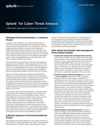 S O L U T I O N S G U I D E
Splunk® for Cyber Threat Analysis
A Big Data Approach to Enterprise Security
Challenge of Discovering Known and Unknown
Threats
In today’s cyber battleﬁeld a vast amount of information is
commonly processed, aggregated and correlated to identify
security incidents collected from the IT architecture. This effort
largely represents looking for known threats—looking for
incidents that have been pre-deﬁned as security threats. The
cyber analyst sets up behavioral rules that identify and match a
level of response that is appropriate for a given security incident.
These rules are commonly present in the detection technology
itself or may be implemented via a security information and
event management (SIEM) technology.
From an enterprise security point of view, this methodology of
aggregation and correlation is often targeted at the tier-1 data
center level, which operates as the front-line defense of your IT
security. The combination of human assets and technology falls
under the broad term of CND (or computer network defense)
and has represented the baseline for all SecOPS over the years.
While current technologies and methods are still somewhat
effective in identifying breeches, attackers have changed their
methodologies and have made the “what you know” proposition
much more difficult to quantify. Compounding the issue is
the explosion of unstructured data from increasingly complex
technologies that often do not ﬁt nicely into the structured world
of SIEM, which can impose artiﬁcial restrictions on the collection
of speciﬁc data types and provide little visibility into attack
patterns and context.
In response to more sophisticated attacks, a new kind of cyber
threat analyst has emerged operating at the tier-3 level. This
analyst functions as a “security intelligence analyst” and is
often called upon to perform detailed analysis upon a security
incident. Rather than the point-in-time / predetermined
analysis of the tier-1 analyst, the intelligence analyst must
consider threats against a much larger pool of information,
some machine generated and some human generated, over a
signiﬁcantly longer period of time. The unfortunate truth is that
the pre-deﬁned tools of the tier-1 analyst, which are designed to
reduce the amount of data for analysis, are not suitable for the
investigative needs of the security intelligence analyst.
A Big Data Approach to Discovering Unknown
Threats
While Splunk can certainly address the tier-1 needs of reduction
and correlation, Splunk was designed to support a new paradigm
of data discovery. This shift rejects a data reduction strategy
in favor of a data inclusion strategy. This supports analysis of
very large datasets through data indexing and MapReduce
functionality pioneered by Google. This gives Splunk the ability
to collect data from virtually any available data source without
normalization at collection time and analyze security incidents
using analytics and statistical analysis.
Other Splunk functionality often leveraged for
threat analysis includes:
Indexed data storage with automated field extraction.
Splunk does not store data in a traditional schema-based
row and column format: events are free to be interpreted
as they are. This is especially important where the event
presents ‘multi-value’ ﬁelds such as an event that can
write multiple values for the same ﬁeld in the same event.
This is a common issue in data sources that track SMTP
addresses. The addresses the data sources contain are
often variable. Using Splunk, each of these would be
extracted out separately regardless of the actual event.
Statistical analysis command language. Splunk offers
a ‘search language’ rather than an SQL-style query
language. While an SQL language is adequate for
searching what you know (such as values in columns that
are indexed) it is not adequate for handling ad-hoc queries
since it is a very structured language designed to blindly
‘dump’ the contents of a cell. In contrast, the Splunk search
language offers a much greater freedom in formulating
questions on the ﬂy with a search-friendly interface that is
focused more on acquiring answers rather than formatting
questions. Additionally, much of the search language
is designed to manipulate the data not just save it. For
instance, the Splunk stats command can process a ﬁeld
any number of ways such as averaging, ﬁrst value, list,
max, mean, mode, percentile, per-hour, range, standard
deviation, sum and variance—just to name a few. The
ability to ask nearly any conceivable question of the data
rather than simply dumping the data is a key capability for
threat analysis.
Add knowledge to make Splunk smarter. The Splunk
function of tagging, when combined with the ability to
scale to incredibly large datasets allows threat analysts
to classify data independent of its source. This can
be as simple as classifying a particular IP address as
‘hostile,’ which then gets turned into an IP-hostile report
or classiﬁed by IP address report that can be analyzed
separately. Since tagging is performed at search time
rather than at index time, you can view data by different
 