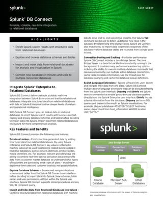 Reliable, scalable, real-time integration
to relational databases
Splunk® DB Connect
F a c t S h e e t
data to drive end-to-end operational insights. The Splunk Tail
command can be use to detect updated or new rows in the
database by referencing time stamp values. Splunk DB Connect
also enables you to import data via periodic snapshots of the
database—where database tables are recorded from a single point
in time.
Connection Pooling and Caching – For faster performance
Splunk DB Connect includes a Java Bridge Server. The Java
Bridge Server is a Java Virtual Machine constantly running in the
background. It provides many performance-enhancing options,
including the ability to: execute multiple database commands that
can run concurrently, run multiple active database connections,
cache table metadata information, size the thread pool for
database querying and cache the database lookup definitions.
Search Language Extensions – Splunk software lets users search
and navigate their data from one place. Splunk DB Connect
includes search language extensions that can be executed directly
from the Splunk user interface. Dbquery and Dbinfo are Splunk
search commands that enable you to execute database queries
directly from the Splunk Enterprise user interface. Dbinfo fetches
schema information from the database. Dbquery performs SQL
queries and presents the results as Splunk visualizations. For
example, dbquery database=ASSETDB “SELECT hostname,
owner, department from host_information WHERE location
LIKE ‘%NY%.’”
Integrate Splunk® Enterprise to
Relational Databases
Splunk DB Connect delivers reliable, scalable, real-time
integration between Splunk Enterprise and traditional relational
databases. Integrate structured data from relational databases
with data in Splunk Enterprise to drive deeper levels of analysis
and operational intelligence.
With Splunk DB Connect you can lookup data in relational
databases to enrich Splunk search results with business context.
Explore and browse database schemas and tables before deciding
to import data into Splunk. Import data from relational databases
into Splunk for more comprehensive analysis.
Key Features and Benefits
Splunk DB Connect provides the following core features:
Database Lookup – Enrich machine-generated data by adding
structured data from relational databases. By using Splunk
Enterprise and Splunk DB Connect, key values contained in
machine data can be used to reference related business data in
relational databases, such as device addresses, product codes,
media identifiers, etc. For example, telecom providers have the
ability to combine real-time service activation data with profile
data from a customer master database to understand what types
of customers are purchasing what types of plans – enabling in-
depth real-time sales and customer analytics not possible before.
Explore Database Schemas – Browse and navigate database
schemas and tables from the Splunk DB Connect user interface
before deciding to import data into Splunk. View schemas, table
names and user permissions, all from within the Splunk user
interface. Splunk DB Connect supports stored procedures and any
SQL 92 compliant query.
Import and Index Data from Relational Databases into Splunk –
Combine structured data from relational databases with machine
•	 Enrich Splunk search results with structured data
from relational databases
•	 Explore and browse database schemas and tables
•	 Import and index data from relational databases
for analysis and visualization in Splunk
•	 Connect new databases in minutes and scale to
multiple concurrent databases
Hi g h li g h t s
JDBC
Connection
Pooling
Database
Query
Database
Lookup
Java Bridge Server
Oracle
Database
Other
Databases
Microsoft SQL
Server
Integrate database information with the power of Splunk analytics
and visualizations.
 