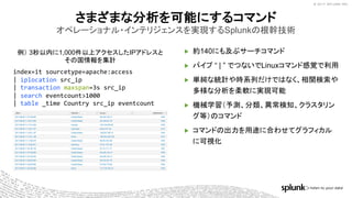 © 2017 SPLUNK INC.© 2017 SPLUNK INC.
例） 3秒以内に1,000件以上アクセスしたIPアドレスと
その国情報を集計
▶ 約140にも及ぶサーチコマンド
▶ パイプ “ | ” でつないでLinuxコマンド感覚で利用
▶ 単純な統計や時系列だけではなく、相関検索や
多様な分析を柔軟に実現可能
▶ 機械学習（予測、分類、異常検知、クラスタリン
グ等）のコマンド
▶ コマンドの出力を用途に合わせてグラフィカル
に可視化
さまざまな分析を可能にするコマンド
オペレーショナル・インテリジェンスを実現するSplunkの根幹技術
index=it sourcetype=apache:access
| iplocation src_ip
| transaction maxspan=3s src_ip
| search eventcount>1000
| table _time Country src_ip eventcount
 