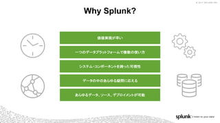 © 2017 SPLUNK INC.© 2017 SPLUNK INC.
Why Splunk?
価値実現が早い
一つのデータプラットフォームで複数の使い方
システム・コンポーネントを跨った可視性
データの中のあらゆる疑問に応える
あらゆるデータ、ソース、デプロイメントが可能
 