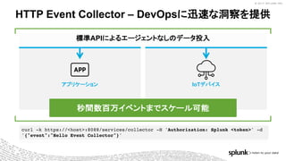 © 2017 SPLUNK INC.© 2017 SPLUNK INC.
curl -k https://<host>:8088/services/collector -H 'Authorization: Splunk <token>' -d
'{"event":"Hello Event Collector"}'
アプリケーション IoTデバイス
標準APIによるエージェントなしのデータ投入
HTTP Event Collector – DevOpsに迅速な洞察を提供
秒間数百万イベントまでスケール可能
 