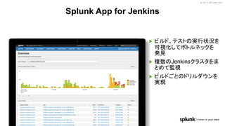 © 2017 SPLUNK INC.© 2017 SPLUNK INC.
▶ ビルド、テストの実行状況を
可視化してボトルネックを
発見
▶ 複数のJenkinsクラスタをま
とめて監視
▶ ビルドごとのドリルダウンを
実現
Splunk App for Jenkins
 