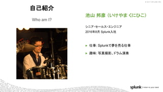 © 2017 SPLUNK INC.© 2017 SPLUNK INC.
自己紹介
Who am I?
池山 邦彦 （いけやま くにひこ）
シニア・セールス・エンジニア
2016年8月 Splunk入社
▶ 仕事: Splunkで夢を売る仕事
▶ 趣味: 写真撮影、ドラム演奏
 