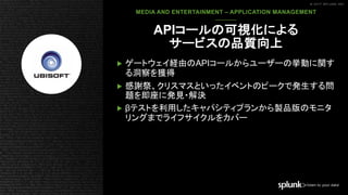 © 2017 SPLUNK INC.© 2017 SPLUNK INC.
▶ ゲートウェイ経由のAPIコールからユーザーの挙動に関す
る洞察を獲得
▶ 感謝祭、クリスマスといったイベントのピークで発生する問
題を即座に発見・解決
▶ βテストを利用したキャパシティプランから製品版のモニタ
リングまでライフサイクルをカバー
​MEDIA AND ENTERTAINMENT – APPLICATION MANAGEMENT
APIコールの可視化による
サービスの品質向上
 