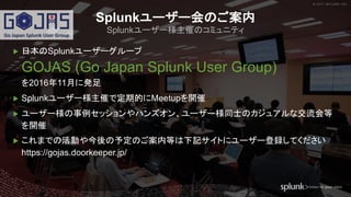 © 2017 SPLUNK INC.© 2017 SPLUNK INC.
▶ 日本のSplunkユーザーグループ
GOJAS (Go Japan Splunk User Group)
を2016年11月に発足
▶ Splunkユーザー様主催で定期的にMeetupを開催
▶ ユーザー様の事例セッションやハンズオン、ユーザー様同士のカジュアルな交流会等
を開催
▶ これまでの活動や今後の予定のご案内等は下記サイトにユーザー登録してください
https://gojas.doorkeeper.jp/
Splunkユーザー会のご案内
Splunkユーザー様主催のコミュニティ
 