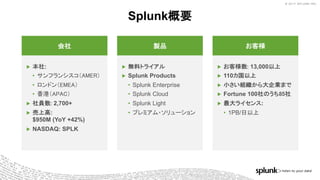 © 2017 SPLUNK INC.© 2017 SPLUNK INC.
Splunk概要
▶ 本社:
• サンフランシスコ（AMER）
• ロンドン（EMEA）
• 香港（APAC）
▶ 社員数: 2,700+
▶ 売上高:
$950M (YoY +42%)
▶ NASDAQ: SPLK
会社
▶ 無料トライアル
▶ Splunk Products
• Splunk Enterprise
• Splunk Cloud
• Splunk Light
• プレミアム・ソリューション
製品
▶ お客様数: 13,000以上
▶ 110カ国以上
▶ 小さい組織から大企業まで
▶ Fortune 100社のうち85社
▶ 最大ライセンス:
• 1PB/日以上
お客様
 