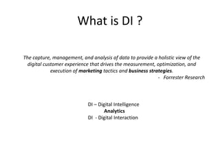 What is DI ?
DI – Digital Intelligence
Analytics
DI - Digital Interaction
The capture, management, and analysis of data to provide a holistic view of the
digital customer experience that drives the measurement, optimization, and
execution of marketing tactics and business strategies.
- Forrester Research
 