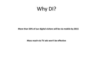 Why DI?
More than 50% of our digital visitors will be via mobile by 2015
Mass reach via TV ads won’t be effective
 