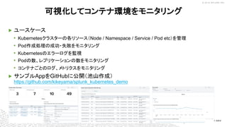 © 2018 SPLUNK INC.
▶ ユースケース
• Kubernetesクラスターの各リソース（Node / Namespace / Service / Pod etc）を管理
• Pod作成処理の成功・失敗をモニタリング
• Kubernetesのエラーログを監視
• Podの数、レプリケーションの数をモニタリング
• コンテナごとのログ、メトリクスをモニタリング
▶ サンプルAppをGitHubに公開（池山作成）
https://github.com/kikeyama/splunk_kubernetes_demo
可視化してコンテナ環境をモニタリング
 