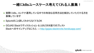 © 2018 SPLUNK INC.
一緒にk8sユースケース考えてくれる人募集！
▶ 実際にk8s、コンテナ運用している中での有効な活用方法を検討していただける方を
募集しています
▶ Splunkのこと詳しくわからなくてもOK
▶ GOJAS Slackでディスカッション & ときどき対面でのブレスト
Slackへのサインアップはこちら → http://gojas-slackinvite.herokuapp.com/
 