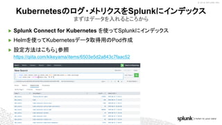 © 2018 SPLUNK INC.
▶ Splunk Connect for Kubernetes を使ってSplunkにインデックス
▶ Helmを使ってKubernetesデータ取得用のPod作成
▶ 設定方法はこちら↓参照
https://qiita.com/kikeyama/items/6503e5d2a843c7faac52
Kubernetesのログ・メトリクスをSplunkにインデックス
まずはデータを入れるところから
 