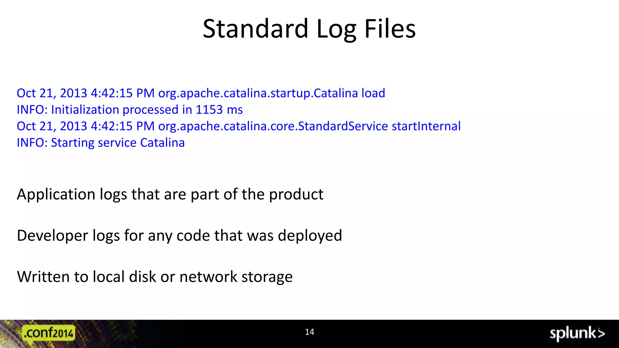 Standard Log Files 
Oct 21, 2013 4:42:15 PM org.apache.catalina.startup.Catalina load 
INFO: Initialization processed in 1153 ms 
Oct 21, 2013 4:42:15 PM org.apache.catalina.core.StandardService startInternal 
INFO: Starting service Catalina 
Application logs that are part of the product 
Developer logs for any code that was deployed 
14 
Written to local disk or network storage 
 