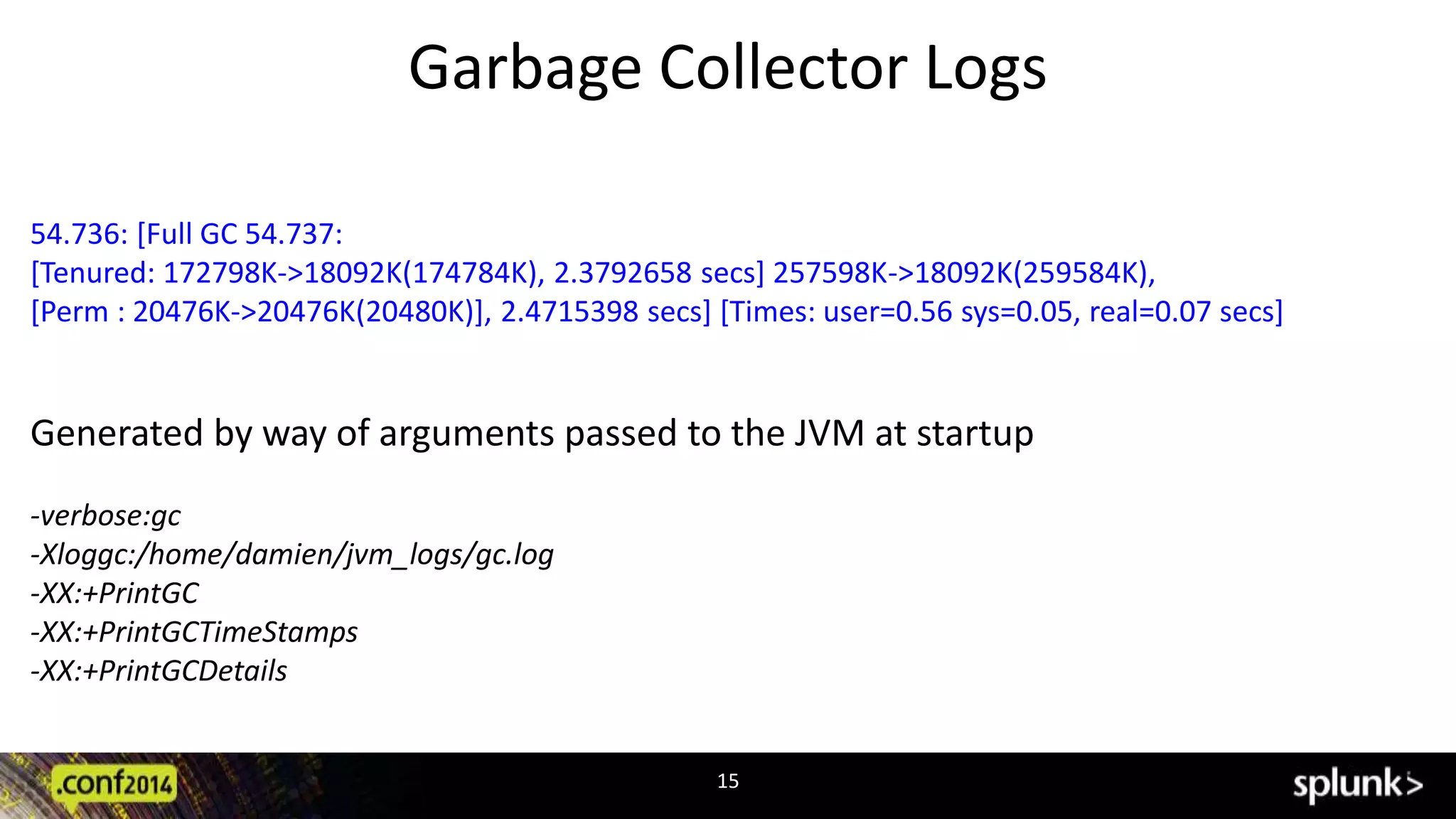 Garbage Collector Logs 
54.736: [Full GC 54.737: 
[Tenured: 172798K->18092K(174784K), 2.3792658 secs] 257598K->18092K(259584K), 
[Perm : 20476K->20476K(20480K)], 2.4715398 secs] [Times: user=0.56 sys=0.05, real=0.07 secs] 
Generated by way of arguments passed to the JVM at startup 
15 
-verbose:gc 
-Xloggc:/home/damien/jvm_logs/gc.log 
-XX:+PrintGC 
-XX:+PrintGCTimeStamps 
-XX:+PrintGCDetails 
 