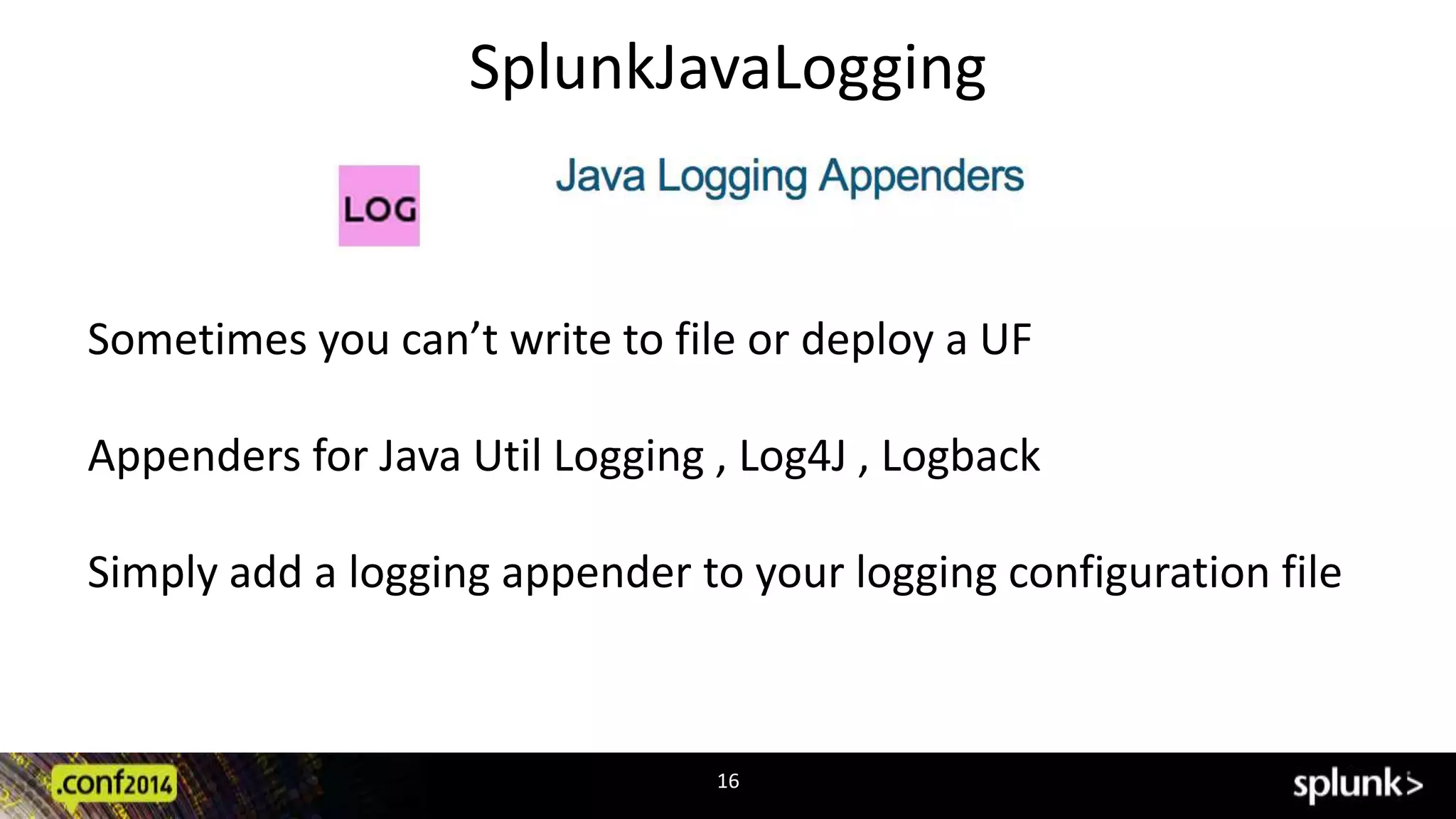 SplunkJavaLogging 
Sometimes you can’t write to file or deploy a UF 
Appenders for Java Util Logging , Log4J , Logback 
Simply add a logging appender to your logging configuration file 
16 
 