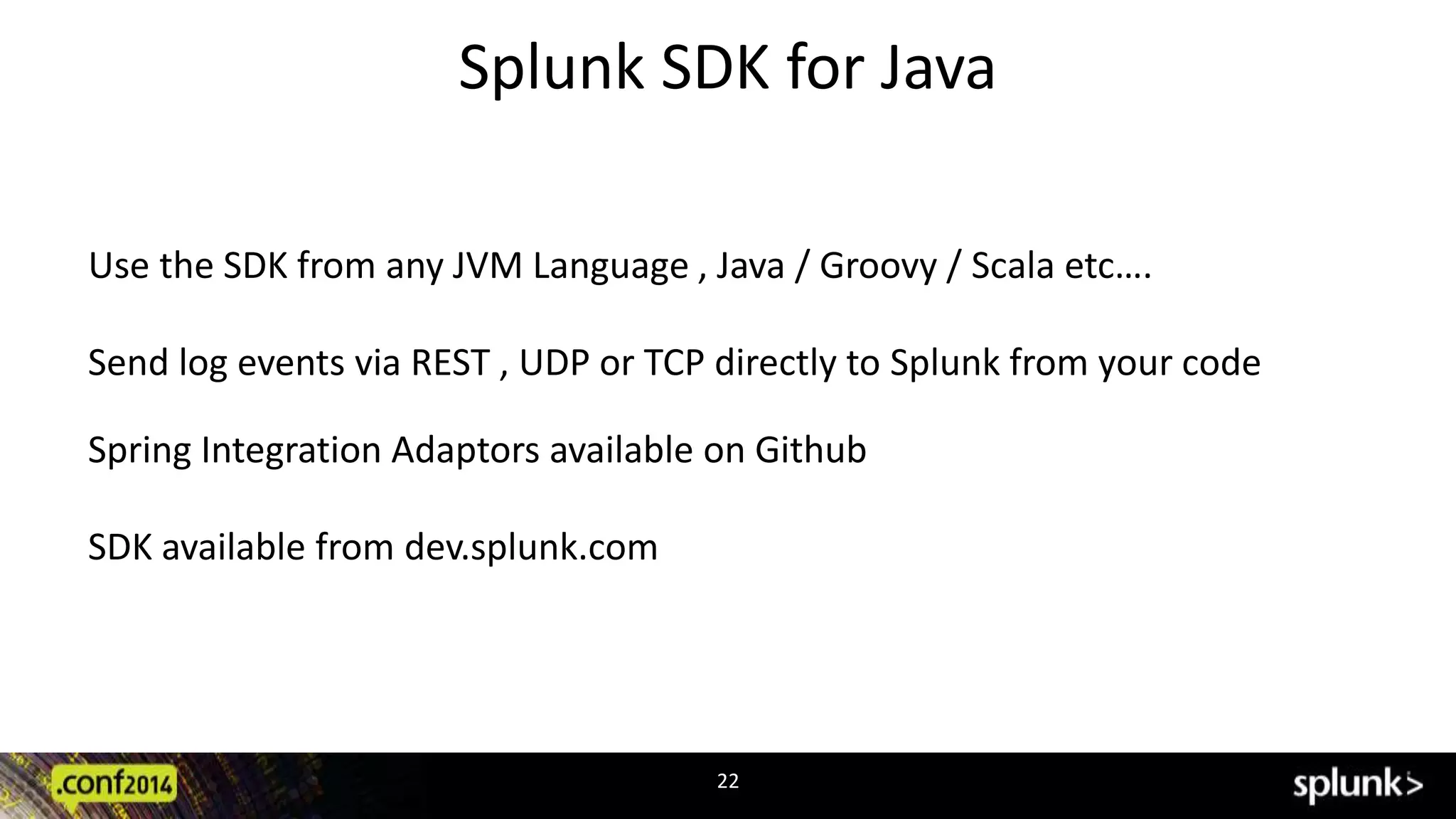 Splunk SDK for Java 
Use the SDK from any JVM Language , Java / Groovy / Scala etc…. 
Send log events via REST , UDP or TCP directly to Splunk from your code 
Spring Integration Adaptors available on Github 
22 
SDK available from dev.splunk.com 
 