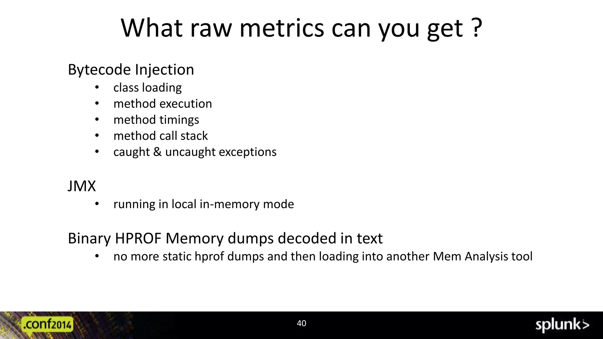 What raw metrics can you get ? 
40 
Bytecode Injection 
• class loading 
• method execution 
• method timings 
• method call stack 
• caught & uncaught exceptions 
JMX 
• running in local in-memory mode 
Binary HPROF Memory dumps decoded in text 
• no more static hprof dumps and then loading into another Mem Analysis tool 
 