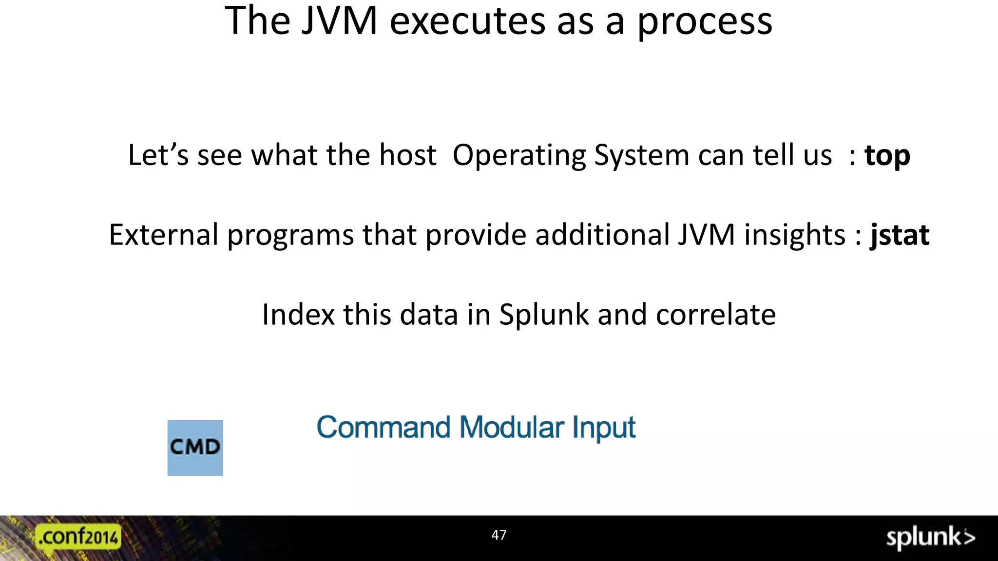The JVM executes as a process 
Let’s see what the host Operating System can tell us : top 
External programs that provide additional JVM insights : jstat 
Index this data in Splunk and correlate 
47 
 