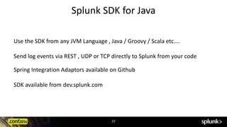 Splunk SDK for Java 
Use the SDK from any JVM Language , Java / Groovy / Scala etc…. 
Send log events via REST , UDP or TCP directly to Splunk from your code 
Spring Integration Adaptors available on Github 
22 
SDK available from dev.splunk.com 
 
