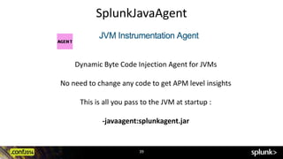 SplunkJavaAgent 
Dynamic Byte Code Injection Agent for JVMs 
No need to change any code to get APM level insights 
This is all you pass to the JVM at startup : 
-javaagent:splunkagent.jar 
39 
 