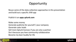 Opportunity 
Reuse some of the data collection approaches in this presentation 
and build out a specific JVM app 
55 
Publish it on apps.splunk.com 
Make some money 
Generate publicity for yourself / your company 
Generate sales leads 
Sell more Splunk licenses if you are also a partner 
Do it because you love community collaboration 
Become my beer buddy for life 
 