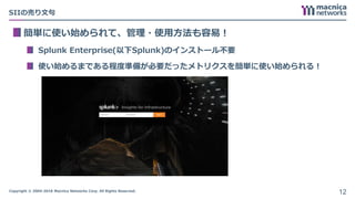 Copyright © 2004-2018 Macnica Networks Corp. All Rights Reserved.
SIIの売り文句
簡単に使い始められて、管理・使用方法も容易！
Splunk Enterprise(以下Splunk)のインストール不要
使い始めるまである程度準備が必要だったメトリクスを簡単に使い始められる！
12
 