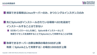 Copyright © 2004-2018 Macnica Networks Corp. All Rights Reserved.
SIIの利用条件
構築できる環境はLinuxサーバーのみ、かつシングルインスタンスのみ
先にSplunkがインストールされている環境へSIIを追加で
インストールすることはできない
SIIをインストールした後に、Splunkをインストールして
有償ライセンスを適用することでSplunkとして利用することは可能
取得できるサーバー台数は無償の場合50台が上限
有償（ Splunkとして利用する）の場合1000台が上限
17
 