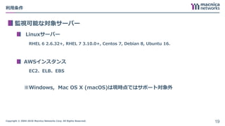 Copyright © 2004-2018 Macnica Networks Corp. All Rights Reserved.
利用条件
監視可能な対象サーバー
Linuxサーバー
RHEL 6 2.6.32+, RHEL 7 3.10.0+, Centos 7, Debian 8, Ubuntu 16.
AWSインスタンス
EC2、ELB、EBS
※Windows, Mac OS X (macOS)は現時点ではサポート対象外
19
 
