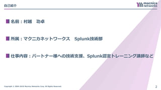 Copyright © 2004-2018 Macnica Networks Corp. All Rights Reserved.
自己紹介
名前：村越 功卓
所属：マクニカネットワークス Splunk技術部
仕事内容：パートナー様への技術支援、Splunk認定トレーニング講師など
2
 