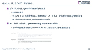 Copyright © 2004-2018 Macnica Networks Corp. All Rights Reserved.
ディメンション(Dimensions) の設定
・任意指定項目
・ディメンションを設定すると、収集対象サーバーのグループ化を行うことが容易になる
例：owner:splunker, environment:demo
モニタリングマシン(Monitoring machine)の設定
・データを収集する対象サーバーのIPアドレスまたはホスト名を設定する
Linuxサーバーからのデータ取り込み
26
 