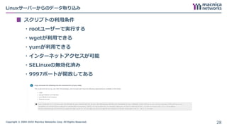 Copyright © 2004-2018 Macnica Networks Corp. All Rights Reserved.
Linuxサーバーからのデータ取り込み
スクリプトの利用条件
・rootユーザーで実行する
・wgetが利用できる
・yumが利用できる
・インターネットアクセスが可能
・SELinuxの無効化済み
・9997ポートが開放してある
28
 