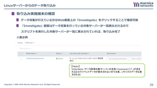 Copyright © 2004-2018 Macnica Networks Corp. All Rights Reserved.
Linuxサーバーからのデータ取り込み
取り込み実施端末の確認
データ収集が行えているかはWeb画面上の「Investigate」をクリックすることで確認可能
「Investigate」画面はデータ収集を行っている対象サーバーが一覧表示されるので
スクリプトを実行した対象サーバーが一覧に表示されていれば、取り込み完了
※表示例
29
【 Note 】
Entity Name （データ取得対象サーバーの名称＝hostname）に「.」が含ま
れるとSIIでイベントデータが表示されないので注意。（メトリクスデータは表
示される）
 