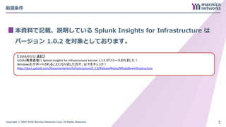 Copyright © 2004-2018 Macnica Networks Corp. All Rights Reserved.
前提条件
本資料で記載、説明している Splunk Insights for Infrastructure は
バージョン 1.0.2 を対象としております。
3
【 2018/07/12 追記】
GOJAS発表直後に Splunk Insights for Infrastructure Version 1.1.0 がリリースされました！
Windowsもサポートされることになりましたので、以下をチェック！
http://docs.splunk.com/Documentation/Infrastructure/1.1.0/ReleaseNotes/WhatsNewInfrastructure
 