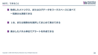 Copyright © 2004-2018 Macnica Networks Corp. All Rights Reserved.
SIIで、できること
取得したメトリクス、またはログデータをワークスペースに並べて
一覧表示＆調査できる
１台、または複数台を選択してまとめて表示できる
表示したパネル単位でアラートを作成できる
38
 