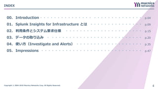 Copyright © 2004-2018 Macnica Networks Corp. All Rights Reserved.
INDEX
00.
01.
02.
03.
04.
05.
Introduction
Splunk Insights for Infrastructure とは
利用条件とシステム要求仕様
データの取り込み
使い方（Investigate and Alerts）
Impressions
・・・・・・・・・・・・・・・ ・・・・・・・・・・・・・・
・・・・・・・・・・・・・・・
・・・・・・・・・・・・・・・・・・・・・・
・ ・・・・・・・・・・・・・・・・・・・・・・・・・・
・・・・・・・・・・・・・・・・・・・
・・・・・・・・・・・・・・・・・・・・・・・・・・・・・
p.04
p.09
p.15
p.20
p.35
p.47
4
 