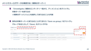 Copyright © 2004-2018 Macnica Networks Corp. All Rights Reserved.
メトリクス＋ログデータの確認方法（複数のサーバー）
「Investigate」画面のエンティティ一覧から、ディメンションをクリックし
対象サーバーを絞り込む
※複数のディメンションを選択して絞り込むことも可能
目的の対象サーバーに絞り込むことができたら「Save as group」をクリックし
グループ名を入力して「Save」をクリックする
42
 