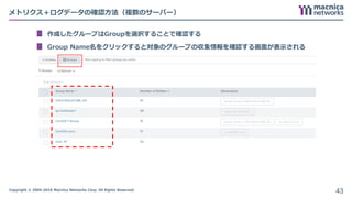 Copyright © 2004-2018 Macnica Networks Corp. All Rights Reserved.
メトリクス＋ログデータの確認方法（複数のサーバー）
作成したグループはGroupを選択することで確認する
Group Name名をクリックすると対象のグループの収集情報を確認する画面が表示される
43
 