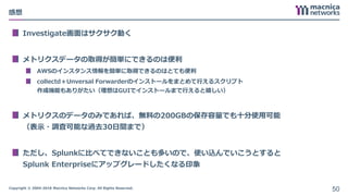 Copyright © 2004-2018 Macnica Networks Corp. All Rights Reserved.
感想
Investigate画面はサクサク動く
メトリクスデータの取得が簡単にできるのは便利
AWSのインスタンス情報を簡単に取得できるのはとても便利
collectd＋Unversal Forwarderのインストールをまとめて行えるスクリプト
作成機能もありがたい（理想はGUIでインストールまで行えると嬉しい）
メトリクスのデータのみであれば、無料の200GBの保存容量でも十分使用可能
（表示・調査可能な過去30日間まで）
ただし、Splunkに比べてできないことも多いので、使い込んでいこうとすると
Splunk Enterpriseにアップグレードしたくなる印象
50
 