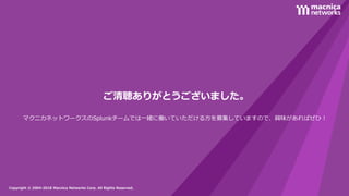 Copyright © 2004-2018 Macnica Networks Corp. All Rights Reserved.Copyright © 2004-2018 Macnica Networks Corp. All Rights Reserved.
ご清聴ありがとうございました。
マクニカネットワークスのSplunkチームでは一緒に働いていただける方を募集していますので、興味があればぜひ！
 