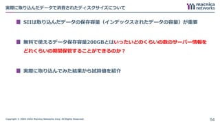Copyright © 2004-2018 Macnica Networks Corp. All Rights Reserved.
実際に取り込んだデータで消費されたディスクサイズについて
SIIは取り込んだデータの保存容量（インデックスされたデータの容量）が重要
無料で使えるデータ保存容量200GBとはいったいどのくらいの数のサーバー情報を
どれくらいの期間保管することができるのか？
実際に取り込んでみた結果から試算値を紹介
54
 