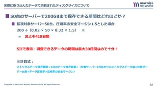 Copyright © 2004-2018 Macnica Networks Corp. All Rights Reserved.
実際に取り込んだデータで消費されたディスクサイズについて
50台のサーバーで200GBまで保存できる期間はどれほどか？
監視対象サーバー50台、圧縮率の安全マージン1.5とした場合
200 ÷（0.02 × 50 × 0.32 × 1.5） ※
＝ およそ418日間
SIIで表示・調査できるデータの期間は最大30日間なので十分！
※計算式：
メトリクスデータ保存期間＝SIIのデータ保存容量÷（対象サーバー1台あたりのメトリクスデータ量×対象サー
バー台数×データ圧縮率×圧縮率の安全マージン）
58
 