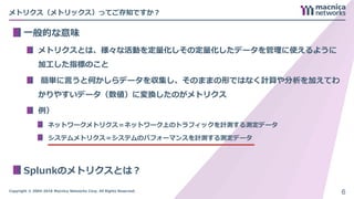 Copyright © 2004-2018 Macnica Networks Corp. All Rights Reserved.
メトリクス（メトリックス）ってご存知ですか？
一般的な意味
メトリクスとは、様々な活動を定量化しその定量化したデータを管理に使えるように
加工した指標のこと
簡単に言うと何かしらデータを収集し、そのままの形ではなく計算や分析を加えてわ
かりやすいデータ（数値）に変換したのがメトリクス
例）
ネットワークメトリクス＝ネットワーク上のトラフィックを計測する測定データ
システムメトリクス＝システムのパフォーマンスを計測する測定データ
Splunkのメトリクスとは？
6
 
