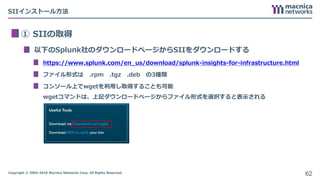 Copyright © 2004-2018 Macnica Networks Corp. All Rights Reserved.
SIIインストール方法
① SIIの取得
以下のSplunk社のダウンロードページからSIIをダウンロードする
https://www.splunk.com/en_us/download/splunk-insights-for-infrastructure.html
ファイル形式は .rpm .tgz .deb の3種類
コンソール上でwgetを利用し取得することも可能
wgetコマンドは、上記ダウンロードページからファイル形式を選択すると表示される
62
 