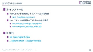 Copyright © 2004-2018 Macnica Networks Corp. All Rights Reserved.
SIIのインストール方法
② インストール
rpmコマンドを利用しインストールする場合
rpm –i package_name.rpm
tar コマンドを利用しインストールする場合
mv package_name.tgz /opt/splunk
tar xvzf splunk_package_name.tgz
③ 実行
cd /opt/splunk/bin
./splunk start --accept-license
63
 