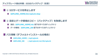 Copyright © 2004-2018 Macnica Networks Corp. All Rights Reserved.
アップグレード前の作業：SIIのバックアップ（任意）
① SIIサービスを停止します
$SPLUNK_HOME/bin/splunk stop
② 設定とデータ領域のコピー（バックアップ）を取得します
設定：$SPLUNK_HOME/etc 配下のすべてのディレクトリ
データ領域： $SPLUNK_DB 配下のすべてのディレクトリ
パス情報（デフォルトインストールの場合）
$SPLUNK_HOME：/opt/splunk
$SPLUNK_DB ：/opt/splunk/var/lib/splunk
66
 