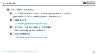 Copyright © 2004-2018 Macnica Networks Corp. All Rights Reserved.
アップグレード
アップグレードステップ
① SIIの現在のSplunkバージョンと一致するSplunkをダウンロードする
(Splunkのバージョンは「setting>about」から確認する)
②SIIを停止する
$SPLUNK_HOME/bin/splunk stop
③ダウンロードしたSplunkパッケージを解凍し
SIIの$SPLUNK_HOMEへ上書きする
④Splunkを起動する
$SPLUNK_HOME/bin/splunk start
67
 