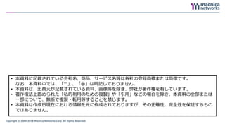 Copyright © 2004-2018 Macnica Networks Corp. All Rights Reserved.
71
• 本資料に記載されている会社名、商品、サービス名等は各社の登録商標または商標です。
なお、本資料中では、「™」、「®」は明記しておりません。
• 本資料は、出典元が記載されている資料、画像等を除き、弊社が著作権を有しています。
• 著作権法上認められた「私的利用のための複製」や「引用」などの場合を除き、本資料の全部または
一部について、無断で複製・転用等することを禁じます。
• 本資料は作成日現在における情報を元に作成されておりますが、その正確性、完全性を保証するもの
ではありません。
 