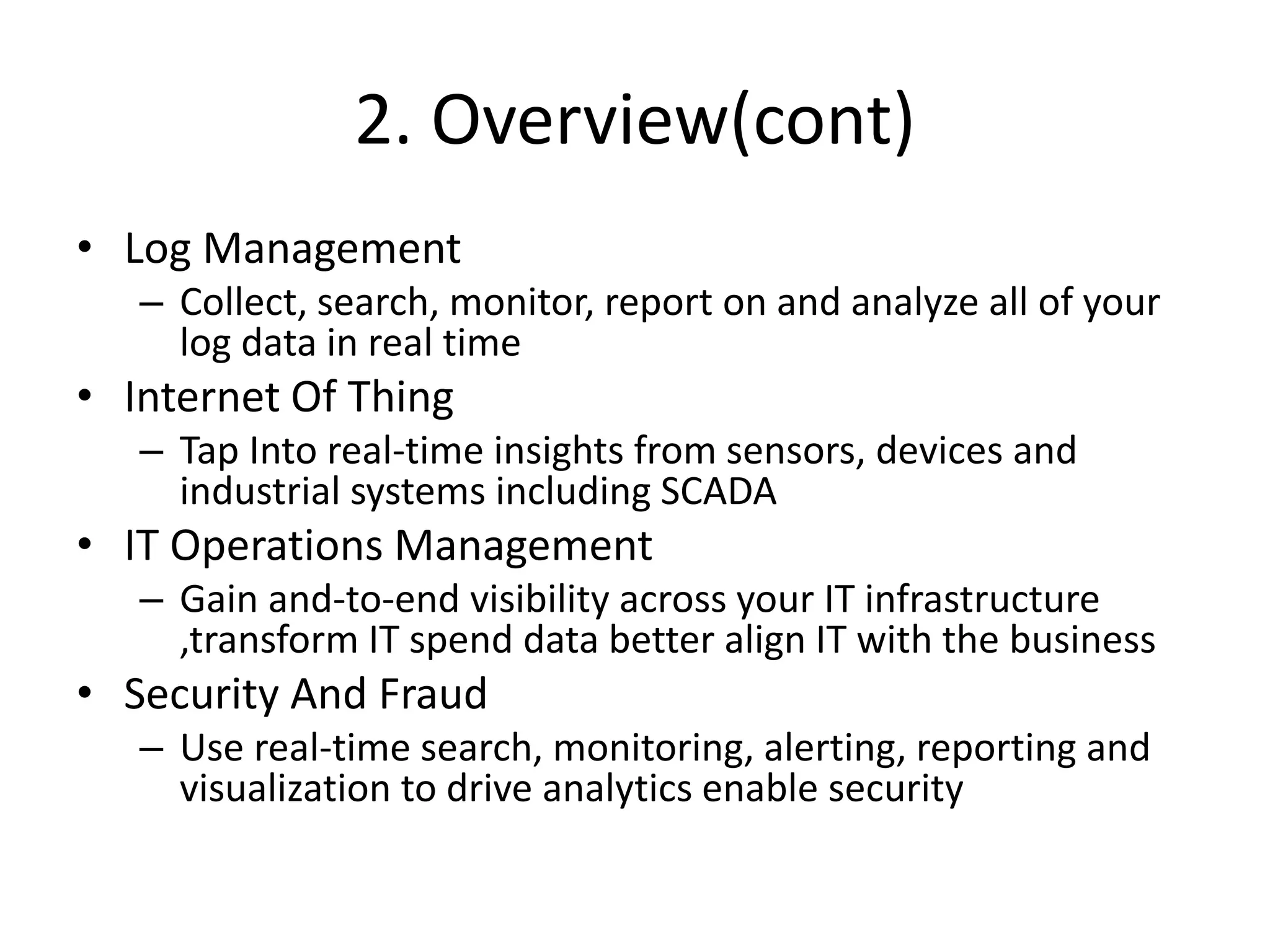 2. Overview(cont)
• Log Management
– Collect, search, monitor, report on and analyze all of your
log data in real time
• Internet Of Thing
– Tap Into real-time insights from sensors, devices and
industrial systems including SCADA
• IT Operations Management
– Gain and-to-end visibility across your IT infrastructure
,transform IT spend data better align IT with the business
• Security And Fraud
– Use real-time search, monitoring, alerting, reporting and
visualization to drive analytics enable security
 