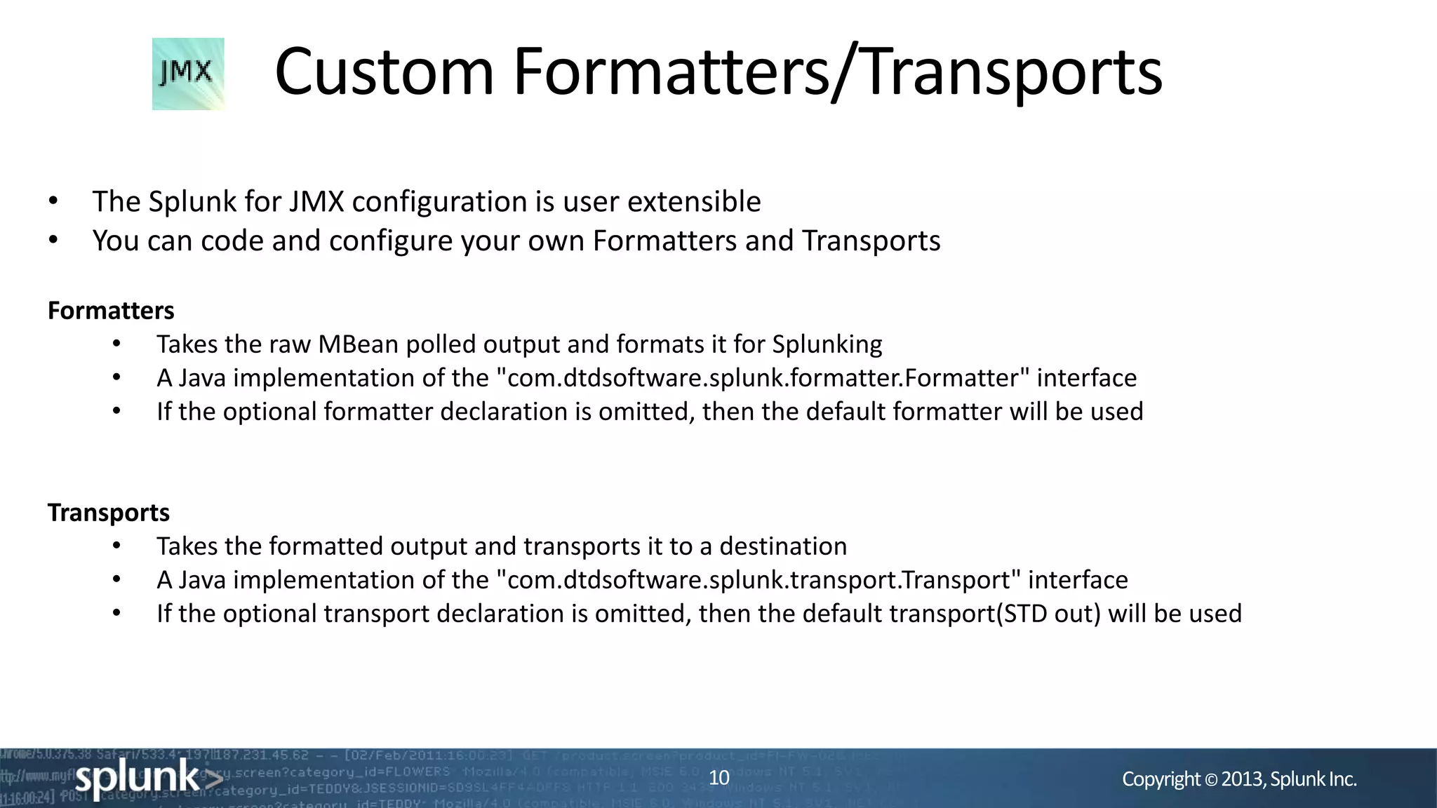 Copyright©2013,SplunkInc.
Custom Formatters/Transports
10
• The Splunk for JMX configuration is user extensible
• You can code and configure your own Formatters and Transports
Formatters
• Takes the raw MBean polled output and formats it for Splunking
• A Java implementation of the "com.dtdsoftware.splunk.formatter.Formatter" interface
• If the optional formatter declaration is omitted, then the default formatter will be used
Transports
• Takes the formatted output and transports it to a destination
• A Java implementation of the "com.dtdsoftware.splunk.transport.Transport" interface
• If the optional transport declaration is omitted, then the default transport(STD out) will be used
 