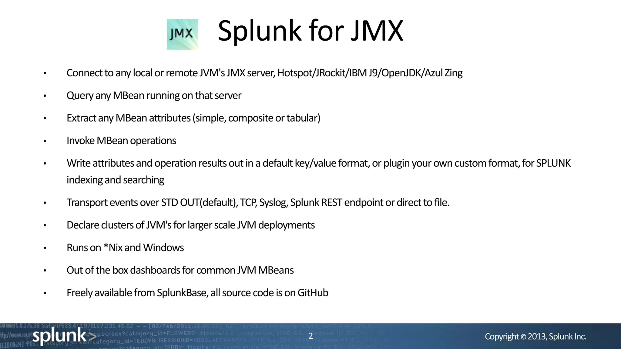 Copyright©2013,SplunkInc.
Splunk for JMX
2
• ConnecttoanylocalorremoteJVM'sJMXserver,Hotspot/JRockit/IBMJ9/OpenJDK/AzulZing
• QueryanyMBeanrunningonthatserver
• ExtractanyMBeanattributes(simple,compositeortabular)
• InvokeMBeanoperations
• Writeattributesandoperationresultsoutinadefaultkey/valueformat,orpluginyourowncustomformat,forSPLUNK
indexingandsearching
• TransporteventsoverSTDOUT(default),TCP,Syslog,SplunkRESTendpointordirecttofile.
• DeclareclustersofJVM'sforlargerscaleJVMdeployments
• Runson*NixandWindows
• OutoftheboxdashboardsforcommonJVMMBeans
• FreelyavailablefromSplunkBase,allsourcecodeisonGitHub
 